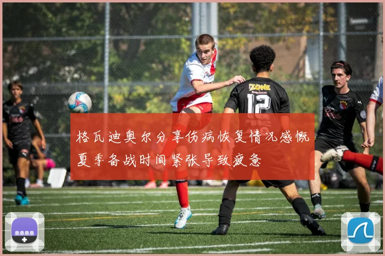格瓦迪奥尔分享伤病恢复情况感慨夏季备战时间紧张导致疲惫