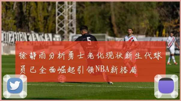 徐静雨分析勇士老化现状新生代球员已全面崛起引领NBA新格局