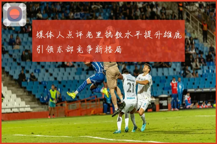 媒体人点评老里执教水平提升雄鹿引领东部竞争新格局