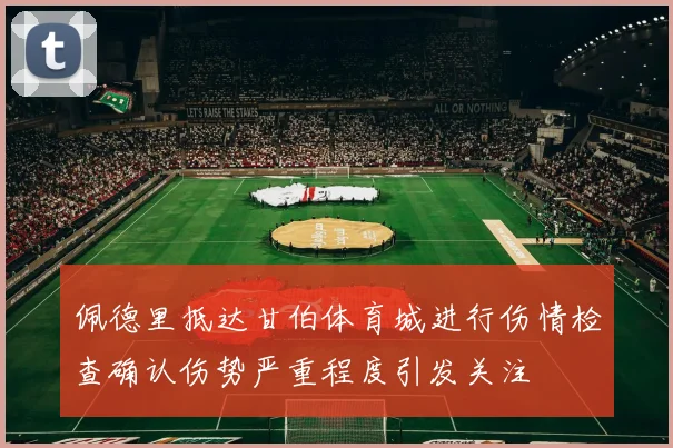 佩德里抵达甘伯体育城进行伤情检查确认伤势严重程度引发关注