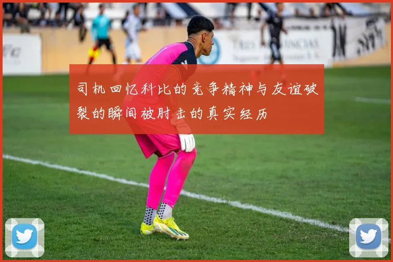 司机回忆科比的竞争精神与友谊破裂的瞬间被肘击的真实经历