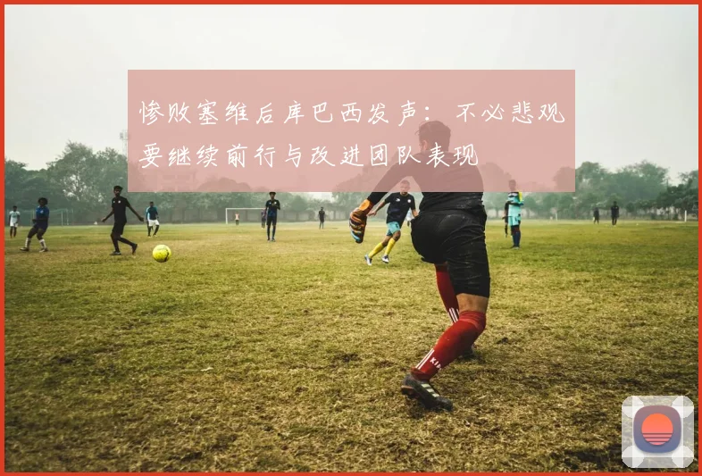惨败塞维后库巴西发声：不必悲观要继续前行与改进团队表现