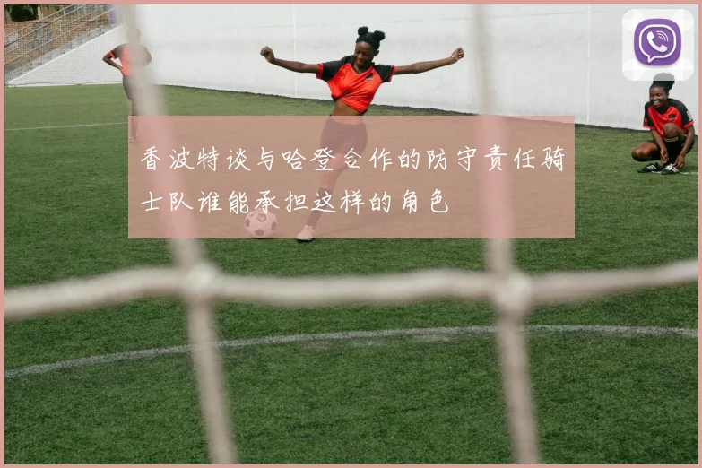 香波特谈与哈登合作的防守责任骑士队谁能承担这样的角色