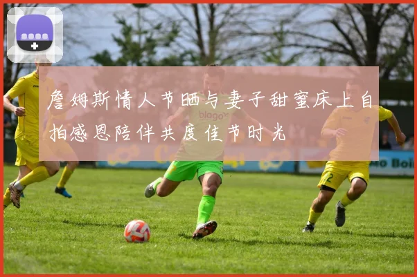 詹姆斯情人节晒与妻子甜蜜床上自拍感恩陪伴共度佳节时光