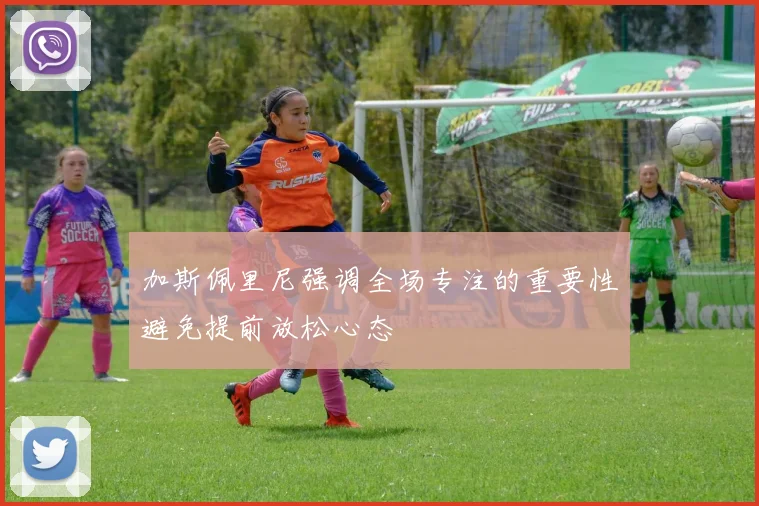 加斯佩里尼强调全场专注的重要性避免提前放松心态