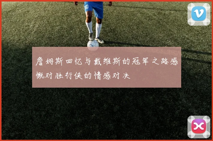 詹姆斯回忆与戴维斯的冠军之路感慨对独行侠的情感对决