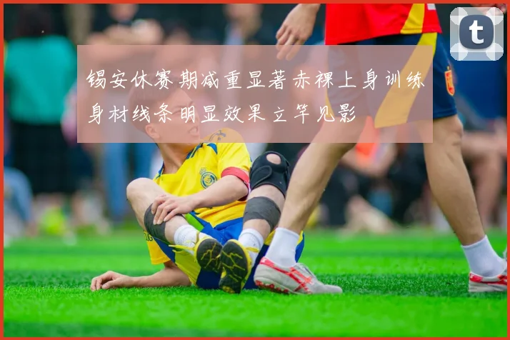 锡安休赛期减重显著赤裸上身训练身材线条明显效果立竿见影
