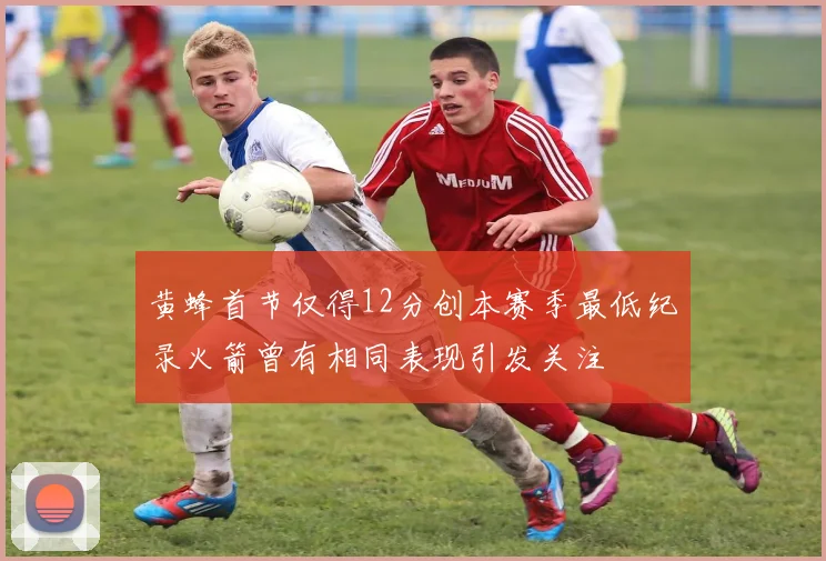 黄蜂首节仅得12分创本赛季最低纪录火箭曾有相同表现引发关注