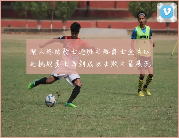 湖人终结骑士连胜之路爵士全力以赴挑战勇士马刺成功击败火箭展现实力