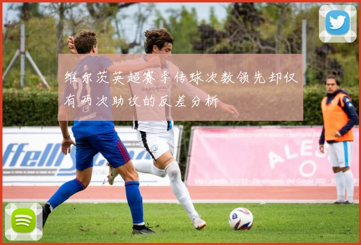 维尔茨英超赛季传球次数领先却仅有两次助攻的反差分析