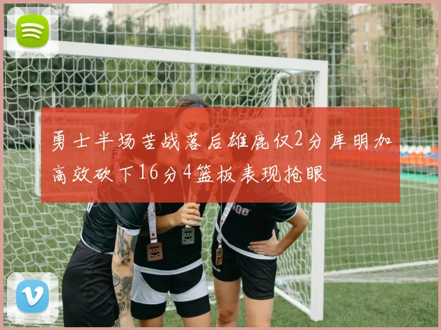 勇士半场苦战落后雄鹿仅2分库明加高效砍下16分4篮板表现抢眼
