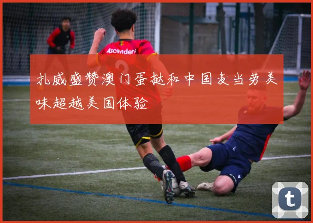 扎威盛赞澳门蛋挞和中国麦当劳美味超越美国体验