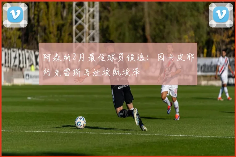 阿森纳2月最佳球员候选：因卡皮耶约克雷斯马杜埃凯埃泽