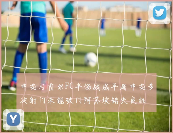 申花与首尔FC半场战成平局申花多次射门未能破门阿苏埃错失良机