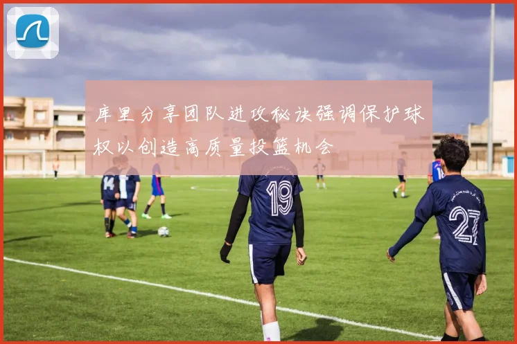 库里分享团队进攻秘诀强调保护球权以创造高质量投篮机会