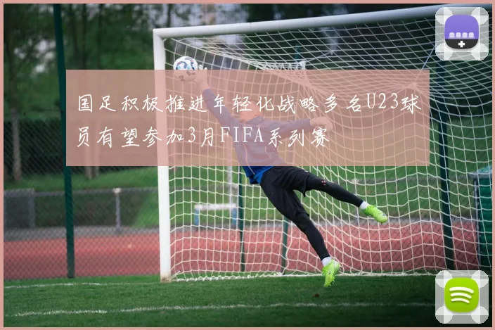 国足积极推进年轻化战略多名U23球员有望参加3月FIFA系列赛