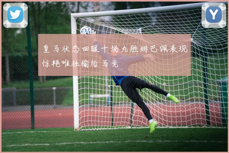 皇马状态回暖十场九胜姆巴佩表现惊艳唯独输给马竞