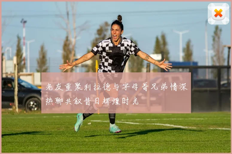老友重聚利拉德与字母哥兄弟情深热聊共叙昔日辉煌时光