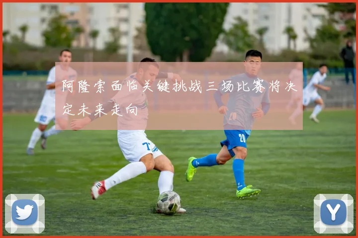 阿隆索面临关键挑战三场比赛将决定未来走向