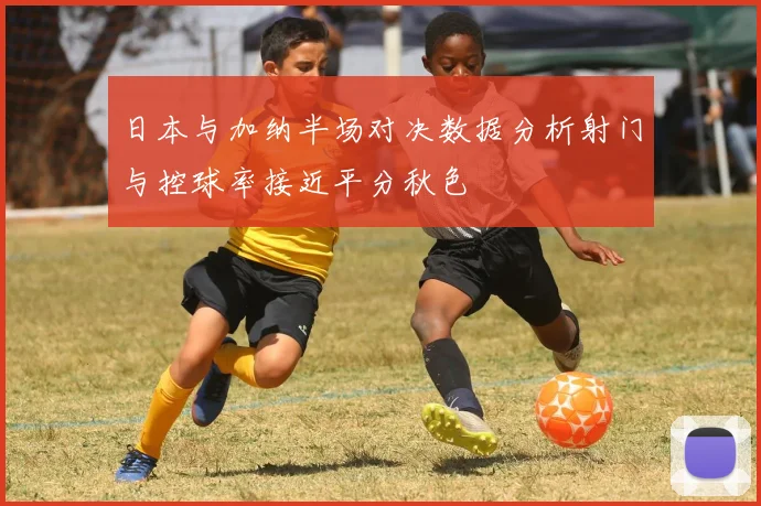 日本与加纳半场对决数据分析射门与控球率接近平分秋色