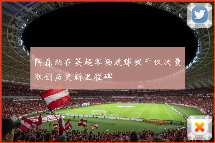 阿森纳在英超客场进球破千仅次曼联创历史新里程碑
