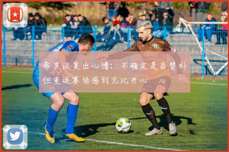 希罗谈复出心情：不确定是否替补但重返赛场感到无比开心