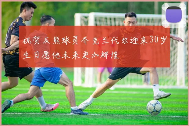 祝贺灰熊球员乔克兰代尔迎来30岁生日愿他未来更加辉煌