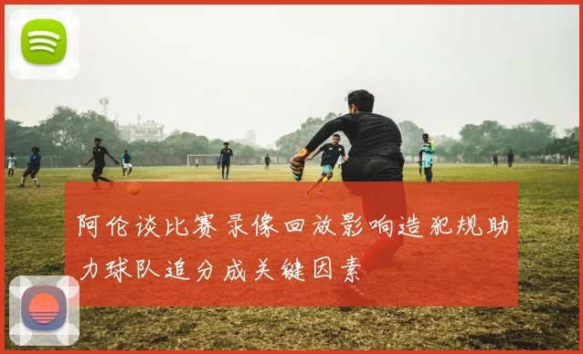 阿伦谈比赛录像回放影响造犯规助力球队追分成关键因素