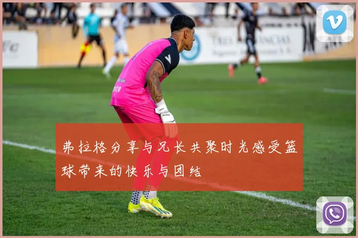 弗拉格分享与兄长共聚时光感受篮球带来的快乐与团结