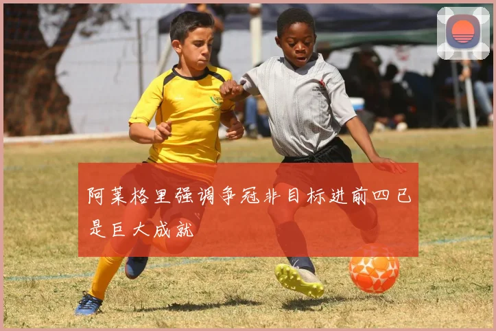 阿莱格里强调争冠非目标进前四已是巨大成就