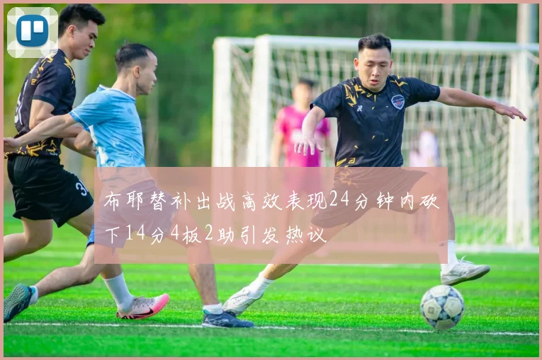 布耶替补出战高效表现24分钟内砍下14分4板2助引发热议