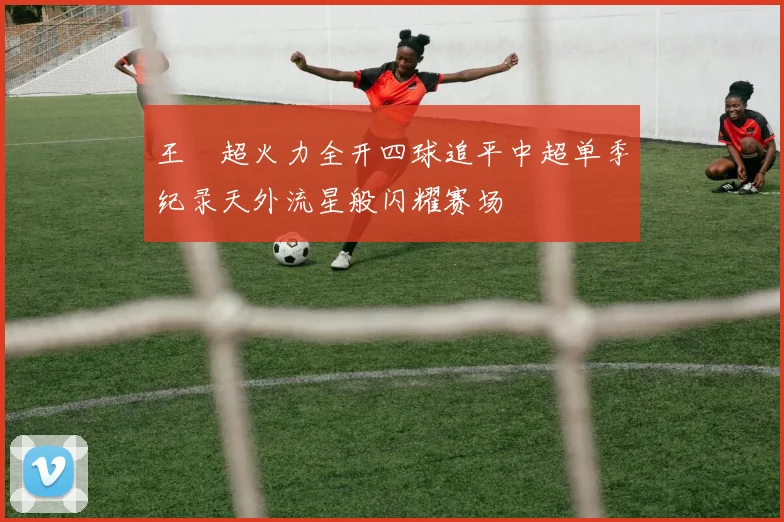 王燊超火力全开四球追平中超单季纪录天外流星般闪耀赛场