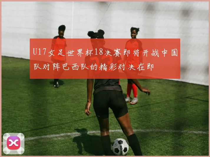 U17女足世界杯18决赛即将开战中国队对阵巴西队的精彩对决在即