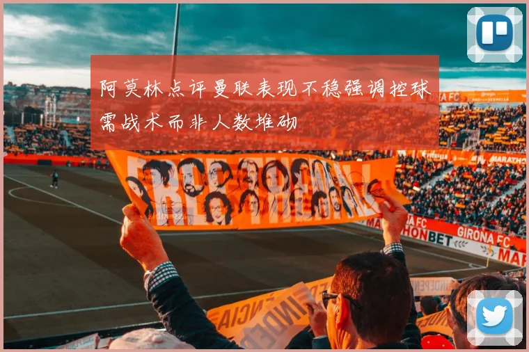 阿莫林点评曼联表现不稳强调控球需战术而非人数堆砌