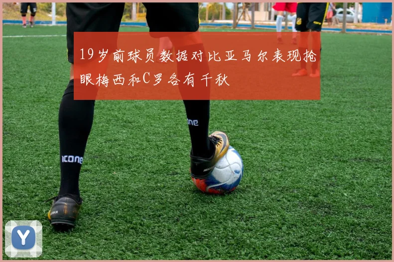 19岁前球员数据对比亚马尔表现抢眼梅西和C罗各有千秋