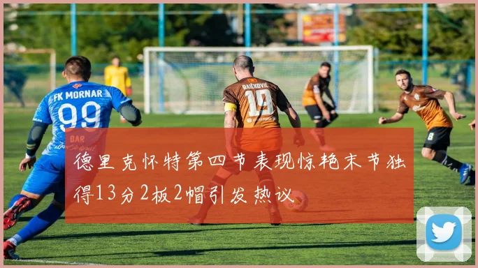 德里克怀特第四节表现惊艳末节独得13分2板2帽引发热议