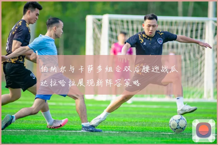 伯纳尔与卡萨多组合双后腰迎战瓜达拉哈拉展现新阵容策略