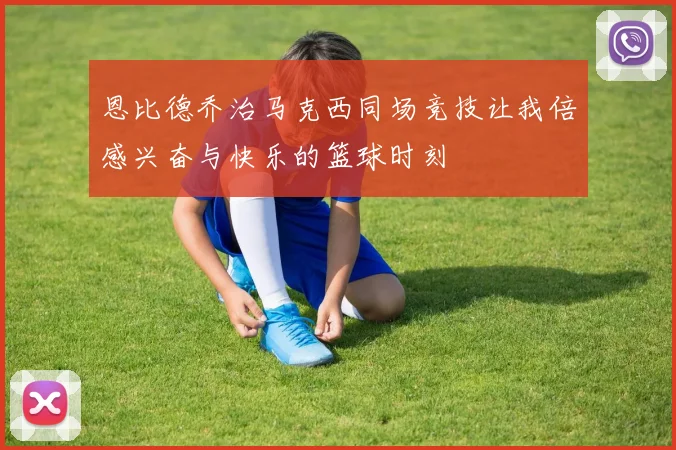 恩比德乔治马克西同场竞技让我倍感兴奋与快乐的篮球时刻