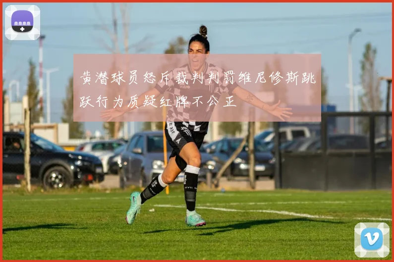 黄潜球员怒斥裁判判罚维尼修斯跳跃行为质疑红牌不公正