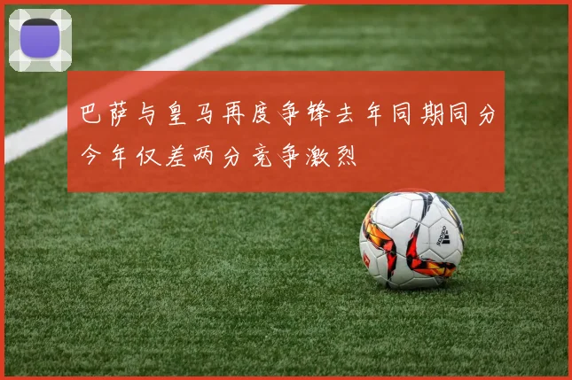 巴萨与皇马再度争锋去年同期同分今年仅差两分竞争激烈